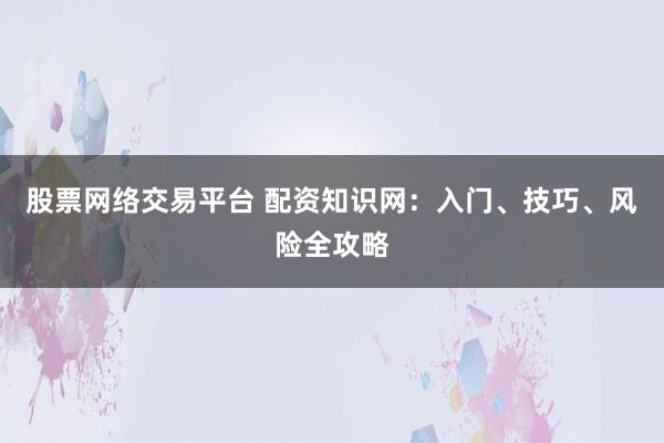 股票网络交易平台 配资知识网：入门、技巧、风险全攻略