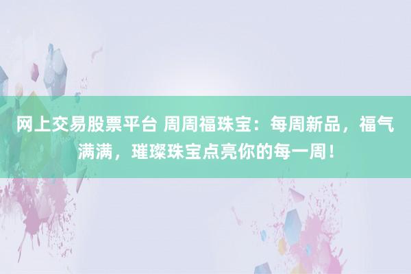 网上交易股票平台 周周福珠宝:每周新品,福气满满,璀璨珠宝点亮你的每一周!